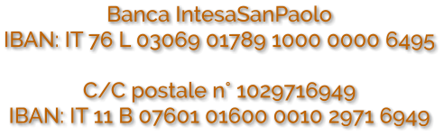 Banca IntesaSanPaolo IBAN: IT 76 L 03069 01789 1000 0000 6495  C/C postale n° 1029716949 IBAN: IT 11 B 07601 01600 0010 2971 6949